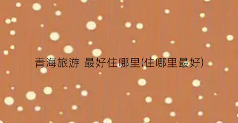 青海旅游 最好住哪里(住哪里最好)